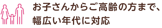 お子さんからご高齢の方まで、 幅広い年代に対応