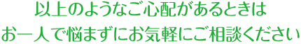 以上のようなご心配があるときはお一人で悩まずにお気軽にご相談ください